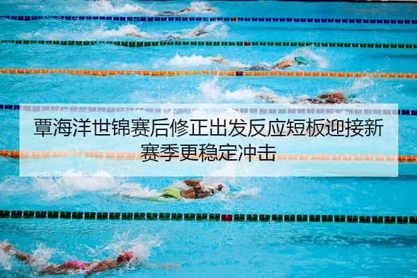 覃海洋世锦赛后修正出发反应短板迎接新赛季更稳定冲击